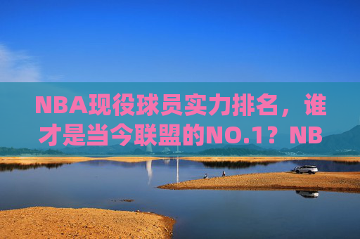 NBA现役球员实力排名，谁才是当今联盟的NO.1？NBA现役球员实力排名，当今联盟NO.1是谁？
