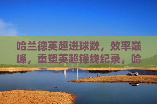哈兰德英超进球数，效率巅峰，重塑英超锋线纪录，哈兰德英超效率巅峰，重塑锋线进球纪录