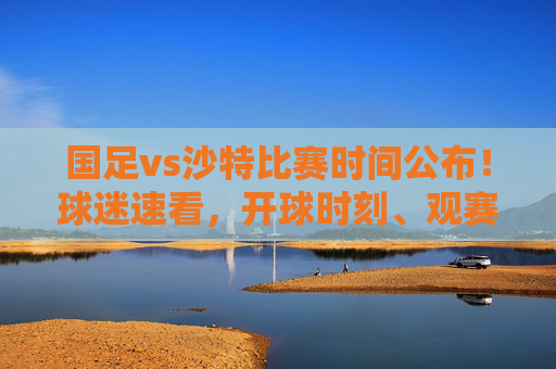 国足vs沙特比赛时间公布!球迷速看,开球时刻、观赛指南及赛事前瞻,国足vs沙特比赛时间公布!开球时刻、观赛指南及赛事前瞻