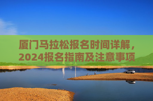 厦门马拉松报名时间详解,2024报名指南及注意事项,厦门马拉松2024报名详解及指南