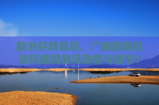 欧洲杯转幕后，广播摄像机如何捕捉赛场激情与细节？欧洲杯转幕后，广播摄像机捕捉赛场激情与细节