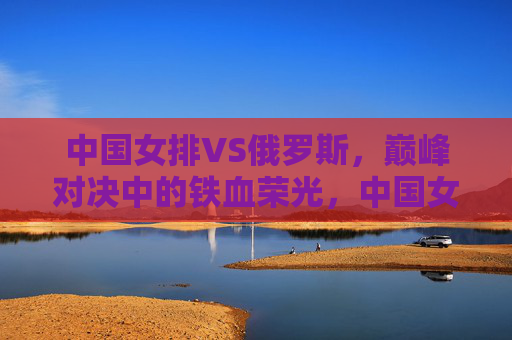 中国女排VS俄罗斯,巅峰对决中的铁血荣光,中国女排VS俄罗斯,巅峰对决的铁血荣光