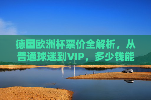 德国欧洲杯票价全解析，从普通球迷到VIP，多少钱能圆梦赛场？德国欧洲杯票价全解析，从普通球迷到VIP，多少钱能圆梦赛场？