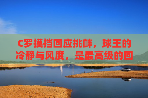 C罗摸挡回应挑衅,球王的冷静与风度,是最高级的回击,C罗摸挡回应挑衅,球王冷静风度显顶级回击