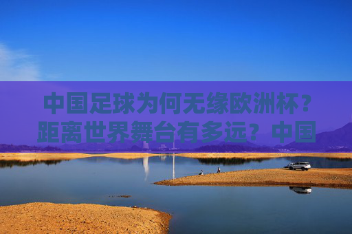 中国足球为何无缘欧洲杯？距离世界舞台有多远？中国足球无缘欧洲杯，世界舞台还有多远？