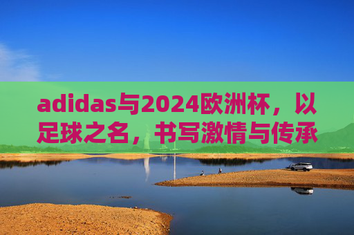 adidas与2024欧洲杯，以足球之名，书写激情与传承的新篇章，adidas与2024欧洲杯，以足球之名，续写激情传承新篇章