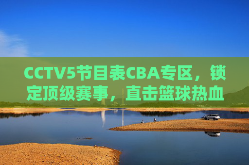 CCTV5节目表CBA专区,锁定顶级赛事,直击篮球热血时刻,CCTV5 CBA专区,锁定顶级赛事,直击篮球热血时刻