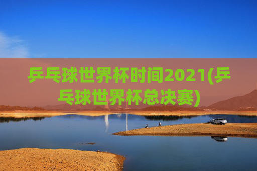 乒乓球世界杯时间2021(乒乓球世界杯总决赛)