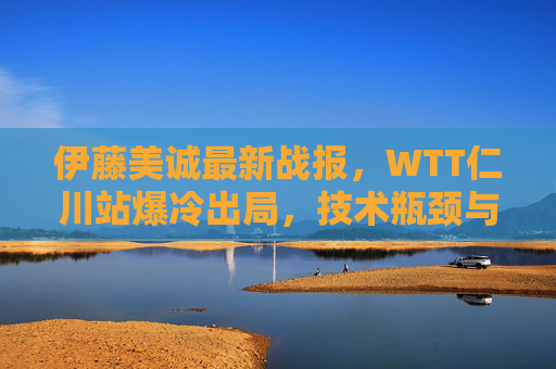 伊藤美诚最新战报，WTT仁川站爆冷出局，技术瓶颈与心态波动引发奥运悬念，伊藤美诚WTT仁川站爆冷出局，技术心态问题引奥运悬念