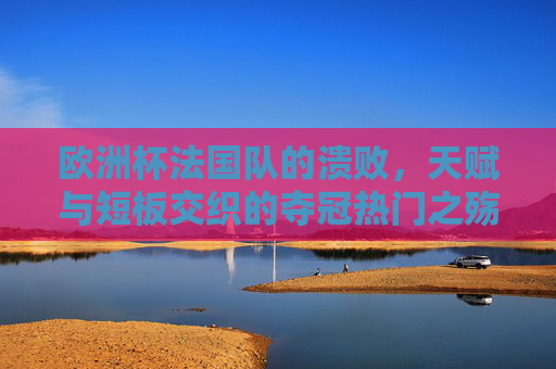 欧洲杯法国队的溃败,天赋与短板交织的夺冠热门之殇,天赋短板交织,法国队欧洲杯夺冠热门之殇