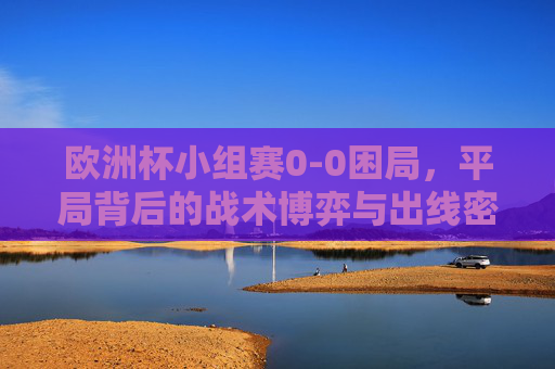 欧洲杯小组赛0-0困局，平局背后的战术博弈与出线密码，欧洲杯小组赛0-0困局，战术博弈与出线密码