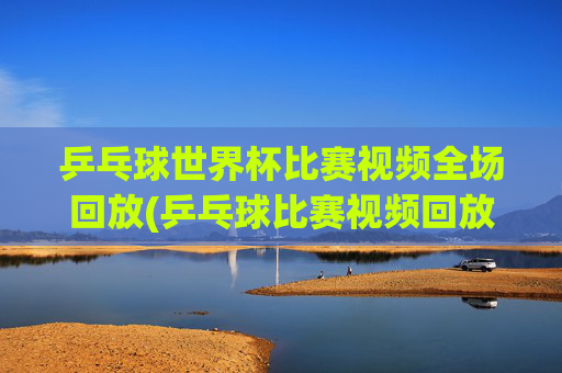 乒乓球世界杯比赛视频全场回放(乒乓球比赛视频回放)乒乓球世界杯全场回放视频