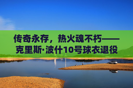 传奇永存，热火魂不朽——克里斯·波什10号球衣退役仪式侧记，波什10号球衣退役，传奇永存，热火魂不朽