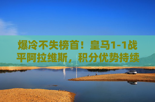 爆冷不失榜首!皇马1-1战平阿拉维斯,积分优势持续领跑西甲,爆冷战平阿拉维斯 皇马不失榜首领跑西甲