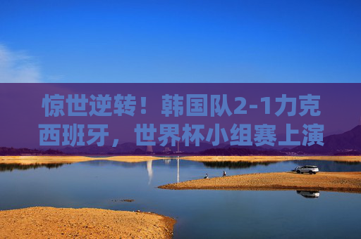 惊世逆转!韩国队2-1力克西班牙,世界杯小组赛上演奇迹之夜