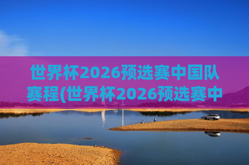 世界杯2026预选赛中国队赛程(世界杯2026预选赛中国队赛程时间)