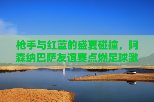 枪手与红蓝的盛夏碰撞，阿森纳巴萨友谊赛点燃足球激情，枪手红蓝盛夏碰撞，阿森纳巴萨友谊赛点燃足球激情