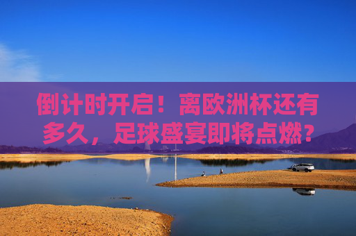 倒计时开启！离欧洲杯还有多久，足球盛宴即将点燃？倒计时开启！欧洲杯足球盛宴即将点燃