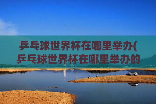 乒乓球世界杯在哪里举办(乒乓球世界杯在哪里举办的)乒乓球世界杯在哪里举办
