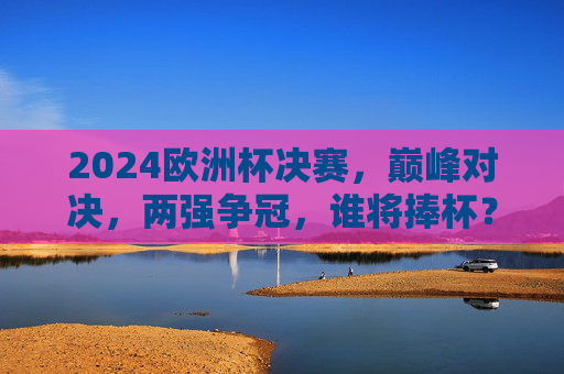 2024欧洲杯决赛,巅峰对决,两强争冠,谁将捧杯?2024欧洲杯决赛,巅峰对决,两强争冠谁捧杯?