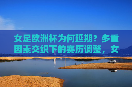 女足欧洲杯为何延期?多重因素交织下的赛历调整,女足欧洲杯延期,多重因素交织下的赛历调整
