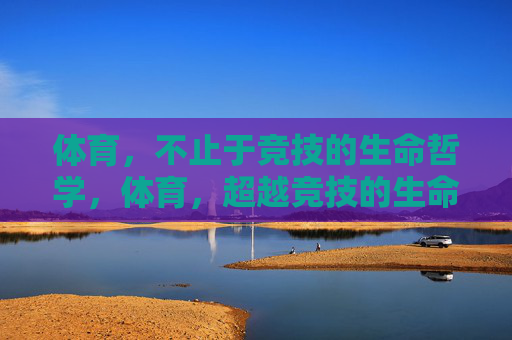 体育,不止于竞技的生命哲学,体育,超越竞技的生命哲学