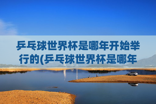 乒乓球世界杯是哪年开始举行的(乒乓球世界杯是哪年开始举行的)