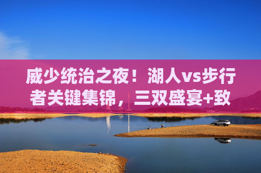 威少统治之夜!湖人vs步行者关键集锦,三双盛宴+致命一击,老将的硬核回应,威少统治之夜,三双盛宴+致命一击,湖人老将硬核回应步行者
