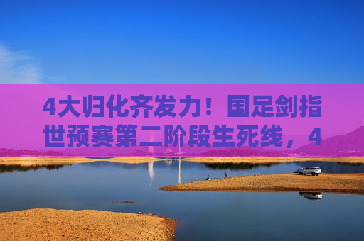 4大归化齐发力!国足剑指世预赛第二阶段生死线,4大归化齐发力!国足剑指世预赛第二阶段生死线