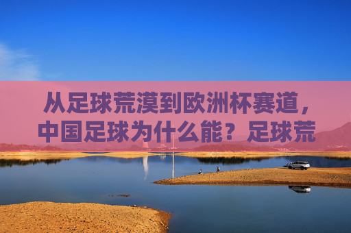 从足球荒漠到欧洲杯赛道，中国足球为什么能？足球荒漠到欧洲杯赛道，中国足球的逆袭密码