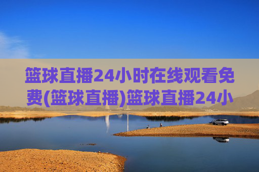 篮球直播24小时在线观看免费(篮球直播)篮球直播24小时免费在线观看