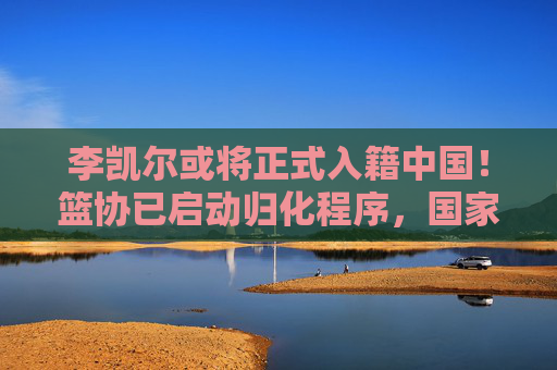 李凯尔或将正式入籍中国!篮协已启动归化程序,国家队迎强力锋线,李凯尔或将正式入籍中国 篮协启动归化程序 国家队迎强力锋线