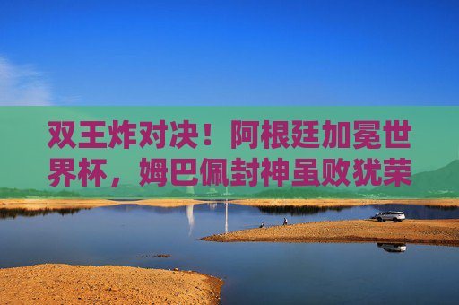 双王炸对决！阿根廷加冕世界杯，姆巴佩封神虽败犹荣，双王炸对决！阿根廷加冕世界杯，姆巴佩封神虽败犹荣