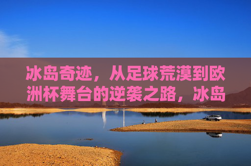 冰岛奇迹,从足球荒漠到欧洲杯舞台的逆袭之路,冰岛足球逆袭,从荒漠到欧洲杯舞台