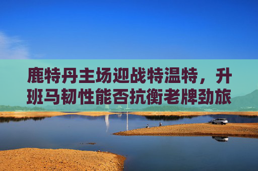 鹿特丹主场迎战特温特，升班马韧性能否抗衡老牌劲旅？鹿特丹主场，升班马韧性挑战特温特老牌劲旅