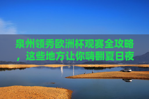泉州领秀欧洲杯观赛全攻略，这些地方让你嗨翻夏日夜！泉州领秀欧洲杯观赛全攻略，嗨翻夏夜的观赛胜地