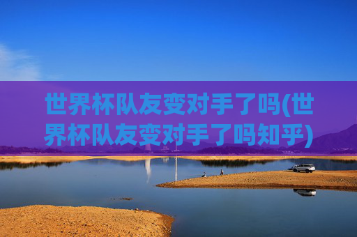 世界杯队友变对手了吗(世界杯队友变对手了吗知乎)
