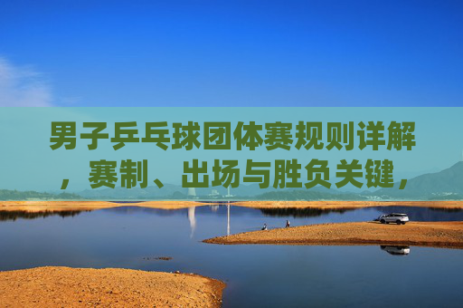 男子乒乓球团体赛规则详解，赛制、出场与胜负关键，男子乒乓球团体赛规则详解，赛制、出场与胜负关键