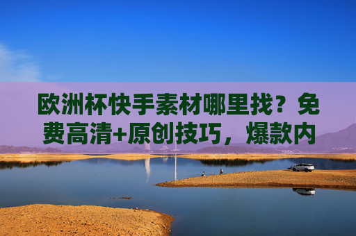 欧洲杯快手素材哪里找?免费高清+原创技巧,爆款内容这样来!欧洲杯快手素材,免费高清+原创技巧,爆款内容这样来!