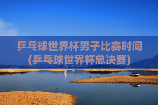 乒乓球世界杯男子比赛时间(乒乓球世界杯总决赛)