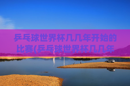 乒乓球世界杯几几年开始的比赛(乒乓球世界杯几几年开始的比赛啊)