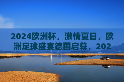 2024欧洲杯,激情夏日,欧洲足球盛宴德国启幕,2024欧洲杯激情夏日足球盛宴德国启幕