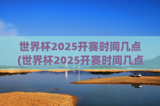 世界杯2025开赛时间几点(世界杯2025开赛时间几点开始)