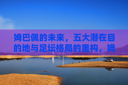 姆巴佩的未来,五大潜在目的地与足坛格局的重构,姆巴佩的未来,五大潜在目的地与足坛格局重构