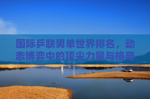 国际乒联男单世界排名,动态博弈中的顶尖力量与格局演变,国际乒联男单世界排名,顶尖力量的动态博弈与格局演变