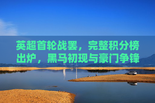 英超首轮战罢，完整积分榜出炉，黑马初现与豪门争锋，英超首轮积分榜出炉，黑马初现，豪门争锋