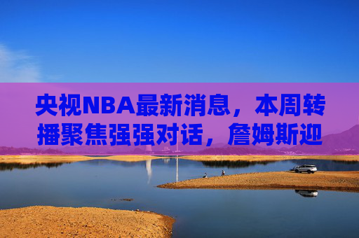 央视NBA最新消息，本周转播聚焦强强对话，詹姆斯迎里程碑战，东契奇率队冲击连胜，央视NBA本周强强对话，詹姆斯里程碑战，东契奇冲击连胜