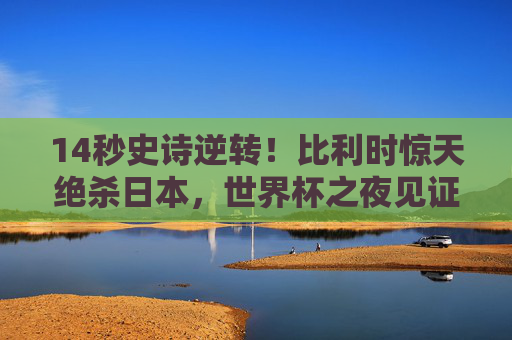 14秒史诗逆转！比利时惊天绝杀日本，世界杯之夜见证足球最残酷浪漫，14秒史诗逆转！比利时绝杀日本，世界杯见证足球残酷浪漫