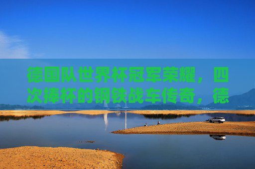 德国队世界杯冠军荣耀,四次捧杯的钢铁战车传奇,德国队四次世界杯冠军的钢铁战车传奇