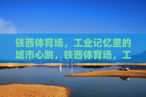铁西体育场,工业记忆里的城市心跳,铁西体育场,工业记忆的城市心跳